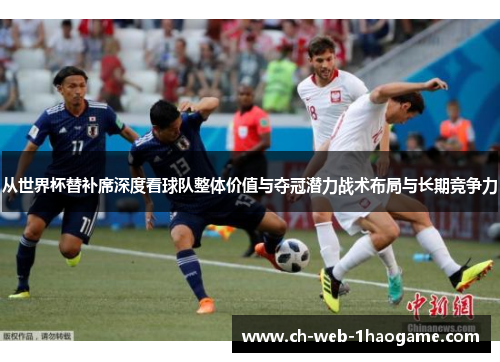 从世界杯替补席深度看球队整体价值与夺冠潜力战术布局与长期竞争力 从世界杯替补席深度看球队整体价值与夺冠潜力战术布局与长期竞争力